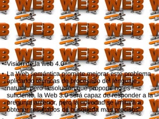 ● Visión de la web 4.0
● La Web semántica promete mejorar este problema
aplicando técnicas de procesado del lenguaje
natural, pero la solución que propone no es
suficiente, la Web 3.0 será capaz de responder a la
pregunta anterior, pero la novedad se limitará a
obtener resultados de búsqueda más precisos.
 