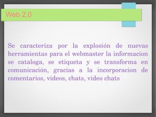 Web 2,0
Se  caracteriza  por  la  explosión  de  nuevas 
herramientas para el webmaster la informacion 
se  cataloga,  se  etiqueta  y  se  transforma  en 
comunicación,  gracias  a  la  incorporacion  de 
comentarios, videos, chats, video chats
 