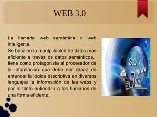 WEB 3.0
La llamada web semántica o web
inteligente.
Se basa en la manipulación de datos más
eficiente a través de datos semánticos,
tiene como protagonista al procesador de
la información que debe ser capaz de
entender la lógica descriptiva en diversos
lenguajes la información de las webs y
por lo tanto entiendan a los humanos de
una forma eficiente.
 