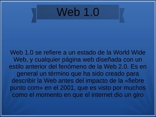 Web 1.0
Web 1.0 se refiere a un estado de la World Wide
Web, y cualquier página web diseñada con un
estilo anterior del fenómeno de la Web 2.0. Es en
general un término que ha sido creado para
describir la Web antes del impacto de la «fiebre
punto com» en el 2001, que es visto por muchos
como el momento en que el internet dio un giro
 
