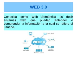 WEB 3.0
Conocida como Web Semántica es decir
sistemas web que puedan entender o
comprender la información a la cual se refiere el
usuario.
 