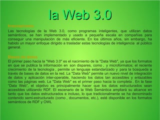 la Web 3.0la Web 3.0
Innovaciones
Las tecnologías de la Web 3.0, como programas inteligentes, que utilizan datos
semánticos, se han implementado y usado a pequeña escala en compañías para
conseguir una manipulación de más eficiente. En los últimos años, sin embargo, ha
habido un mayor enfoque dirigido a trasladar estas tecnologías de inteligencia al público
general.
Bases de datos
El primer paso hacia la "Web 3.0" es el nacimiento de la "Data Web", ya que los formatos
en que se publica la información en son dispares, como , y microformatos; el reciente
crecimiento de la tecnología , permite un lenguaje estandarizado y para la búsqueda a
través de bases de datos en la red. La "Data Web" permite un nuevo nivel de integración
de datos y aplicación inter-operable, haciendo los datos tan accesibles y enlazables
como las páginas web. La "Data Web" es el primer paso hacia la completa . En la fase
“Data Web”, el objetivo es principalmente hacer que los datos estructurados sean
accesibles utilizando RDF. El escenario de la Web Semántica ampliará su alcance en
tanto que los datos estructurados e incluso, lo que tradicionalmente se ha denominado
contenido semi-estructurado (como , documentos, etc.), esté disponible en los formatos
semánticos de RDF y OWL
 