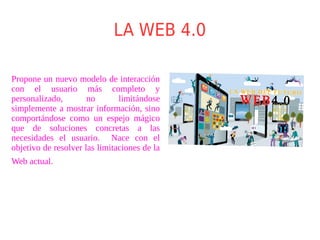 LA WEB 4.0
Propone un nuevo modelo de interacción
con el usuario más completo y
personalizado, no limitándose
simplemente a mostrar información, sino
comportándose como un espejo mágico
que de soluciones concretas a las
necesidades el usuario. Nace con el
objetivo de resolver las limitaciones de la
Web actual.
 