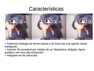 Características
●
● Podremos dialogar de forma natural y en linea con una agente virtual
Inteligente.
● Internet: Se accederá por medios de un “dispositivo, delgado, ligero,
portátil y con muy alta resolución”.
● Integrado en los vehículos.