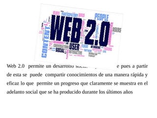 Web 2.0 permite un desarrollo social impresionante pues a partir
de esta se puede compartir conocimientos de una manera rápida y
eficaz lo que permite un progreso que claramente se muestra en el
adelanto social que se ha producido durante los últimos años
 