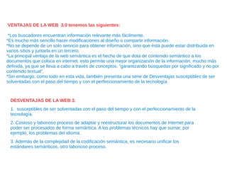 VENTAJAS DE LA WEB 3.0 tenemos las siguientes:
*Los buscadores encuentran información relevante más fácilmente.
*Es mucho más sencillo hacer modificaciones al diseño o compartir información.
*No se depende de un solo servicio para obtener información, sino que ésta puede estar distribuida en
varios sitios y juntarla en un tercero.
*La principal ventaja de la web semántica es el hecho de que dota de contenido semántico a los
documentos que coloca en internet. esto permite una mejor organización de la información, mucho más
definida, ya que se lleva a cabo a través de conceptos, “garantizando búsquedas por significado y no por
contenido textual”.
*Sin embargo, como todo en esta vida, también presenta una serie de Desventajas susceptibles de ser
solventadas con el paso del tiempo y con el perfeccionamiento de la tecnología.
DESVENTAJAS DE LA WEB 3.
1. susceptibles de ser solventadas con el paso del tiempo y con el perfeccionamiento de la
tecnología.
2. Costoso y laborioso proceso de adaptar y reestructurar los documentos de Internet para
poder ser procesados de forma semántica. A los problemas técnicos hay que sumar, por
ejemplo, los problemas del idioma.
3. Además de la complejidad de la codificación semántica, es necesario unificar los
estándares semánticos, otro laborioso proceso.
 