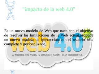 "impacto de la web 4.0"
Es un nuevo modelo de Web que nace con el objetivo
de resolver las limitaciones de la Web actual,propone
un nuevo modelo de interacción con el usuario más
completo y personalizado,
 
