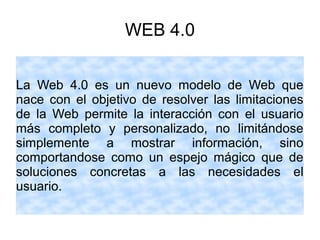 WEB 4.0
La Web 4.0 es un nuevo modelo de Web que
nace con el objetivo de resolver las limitaciones
de la Web permite la interacción con el usuario
más completo y personalizado, no limitándose
simplemente a mostrar información, sino
comportandose como un espejo mágico que de
soluciones concretas a las necesidades el
usuario.
 