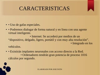 ELABORADO POR JOSE PATIN
CARACTERISTICAS
● • Uso de gafas especiales.
● • Podremos dialogar de forma natural y en linea con una agente
virtual inteligente.
• Internet: Se accederá por medios de un
“dispositivo, delgado, ligero, portátil y con muy alta resolución”.
• Integrado en los
vehículos.
● • Existirán implantes neuronales con acceso directo a la Red.
• Ordenadores tendrán gran potencia de proceso 1016
cálculos por segundo.
 
