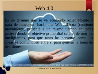 ELABORADO POR JOSE PATIN
Web 4.0
Es un término que se va acuñando recientemente y
trata de movernos hacia una Web Ubicua (continuo
movimiento, presente a un mismo tiempo en todas
partes) donde el objetivo primordial será el de unir las
inteligencias, para que tanto las personas como las
cosas se comuniquen entre sí para generar la toma de
decisiones.
 