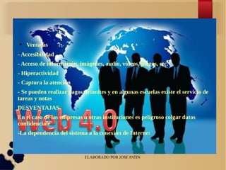 ELABORADO POR JOSE PATIN
● Ventajas
- Accesibilidad
- Acceso de información, imágenes, audio, vídeos, juegos, etc.
- Hiperactividad
- Captura la atención
- Se pueden realizar pagos, trámites y en algunas escuelas existe el servicio de
tareas y notas
DESVENTAJAS
En el caso de las empresas u otras instituciones es peligroso colgar datos
confidenciale
-La dependencia del sistema a la conexión de Internet
 