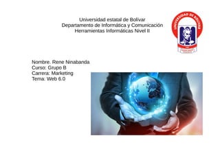 Universidad estatal de Bolívar
Departamento de Informática y Comunicación
Herramientas Informáticas Nivel II
Nombre. Rene Ninabanda
Curso: Grupo B
Carrera: Marketing
Tema: Web 6.0
 