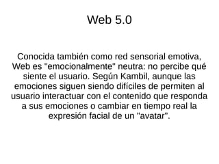 Web 5.0
Conocida también como red sensorial emotiva,
Web es "emocionalmente" neutra: no percibe qué
siente el usuario. Según Kambil, aunque las
emociones siguen siendo difíciles de permiten al
usuario interactuar con el contenido que responda
a sus emociones o cambiar en tiempo real la
expresión facial de un "avatar".
 