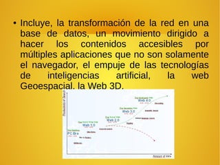 ● Incluye, la transformación de la red en una
base de datos, un movimiento dirigido a
hacer los contenidos accesibles por
múltiples aplicaciones que no son solamente
el navegador, el empuje de las tecnologías
de inteligencias artificial, la web
Geoespacial, la Web 3D.
 