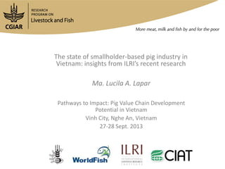 The state of smallholder-based pig industry in
Vietnam: insights from ILRI’s recent research
Ma. Lucila A. Lapar
Pathways to Impact: Pig Value Chain Development
Potential in Vietnam
Vinh City, Nghe An, Vietnam
27-28 Sept. 2013
 