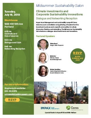 Tuesday,
July 16, 2019
Blockhouse
1988 NW 18th Ave
Portland
4:30 pm
Cocktails and
Hors d’oeuvres
5:00 pm
Dialogue and Q&A
5:45 pm
Networking Reception
RSVP
for this
invitation-only
event
Climate Investments and
Corporate Sustainability Innovations
Dialogue and Networking Reception
Impax Asset Management and sustainability nonprofit Ceres
welcome you to an invitation-only gathering of leaders from the
investment, business and nonprofit communities for a lively
discussion, libations and networking. The Midsummer Sustainability
Salon features a dialogue about investments and innovations.
For more information:
Stephanie Moersfelder
503-512-6879
s.moersfelder@impaxam.com
Featured Speakers
Tobias Read
Oregon State Treasurer
Kirsten Spalding
Senior Department Director,
Investor Network, Ceres
Molly Ono
Director, Impax
Asset Management
RSVP
Special thanks to ImpactPDX and Mike Wallace
Midsummer Sustainability Salon
 