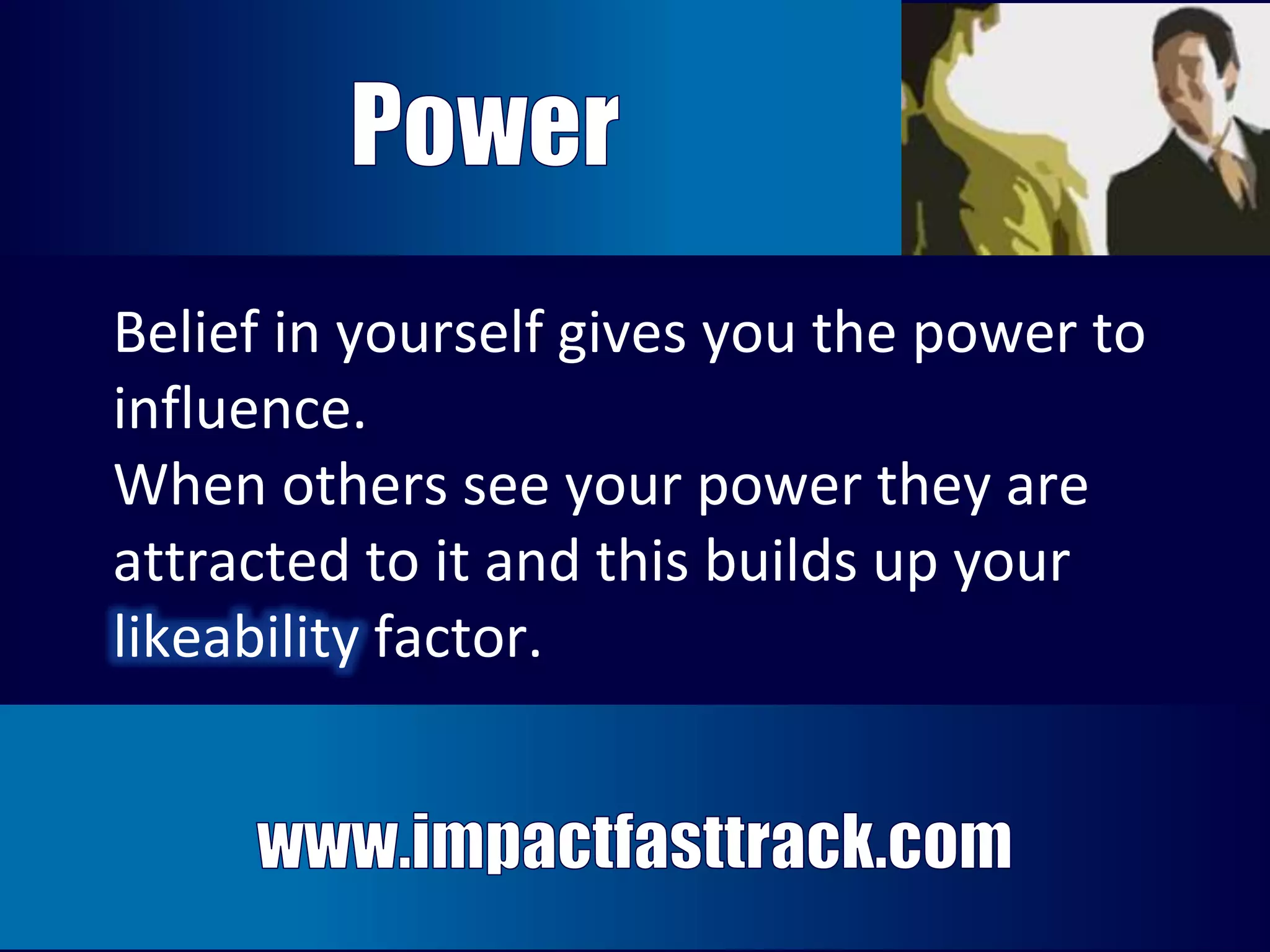 Belief in yourself gives you the power to 
influence. 
When others see your power they are 
attracted to it and this builds up your 
likeability factor. 
Belief in yourself gives you the power to do 
wonders. When others see your power 
they are attracted to it and this builds up 
your likeability factor. 
 