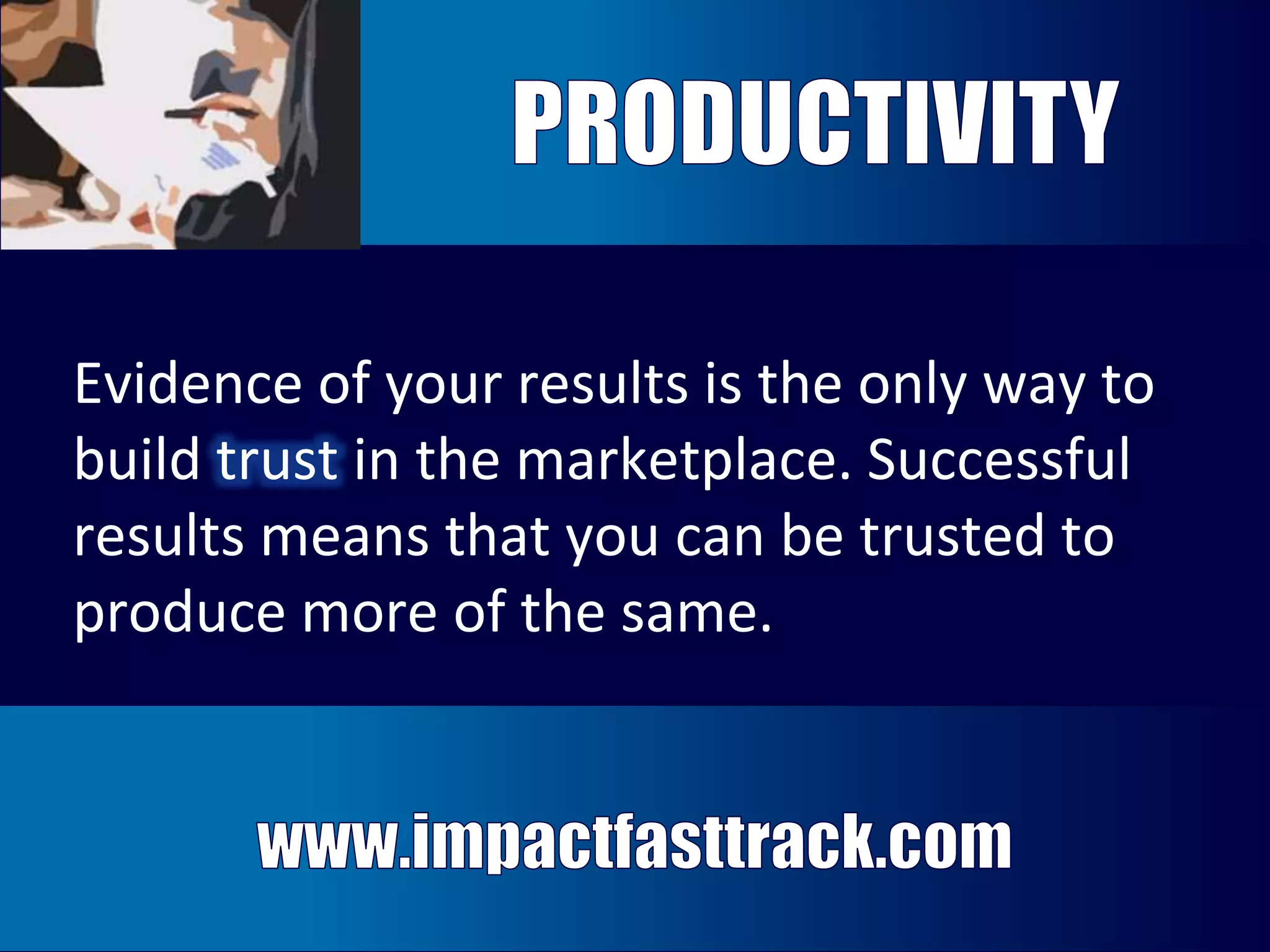 Evidence of your results is the only way to 
build trust in the marketplace. Successful 
results means that you can be trusted to 
produce more of the same. 
Evidence of your results is the only way to 
build trust in the marketplace. Successful 
results means that you can trusted to 
produce more of the same. 
