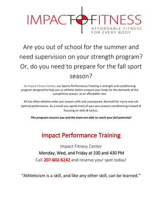 Are you out of school for the summer and
need supervision on your strength program?
Or, do you need to prepare for the fall sport
season?
At Impact Fitness Center, our Sports Performance Training is strength and conditioning
program designed to help you as athletes better prepare your body for the demands of the
competitive season, at an affordable rate.
All too often athletes enter pre-season unfit and unprepared, destined for injury and sub
optimal performance. As a result you spend most of your pre-seasons conditioning instead of
focusing on skills & tactics.
This program ensures you and the team are able to reach your full potential!
Impact Fitness Center
Monday, Wed, and Friday at 330 and 430 PM
Call and reserve your spot today!
“Athleticism is a skill, and like any other skill, can be learned.”
 