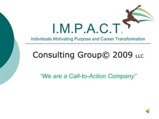 I.M.P.A.C.T.
Individuals Motivating Purpose and Career Transformation


Consulting Group© 2009                             LLC



    “We are a Call-to-Action Company”
 