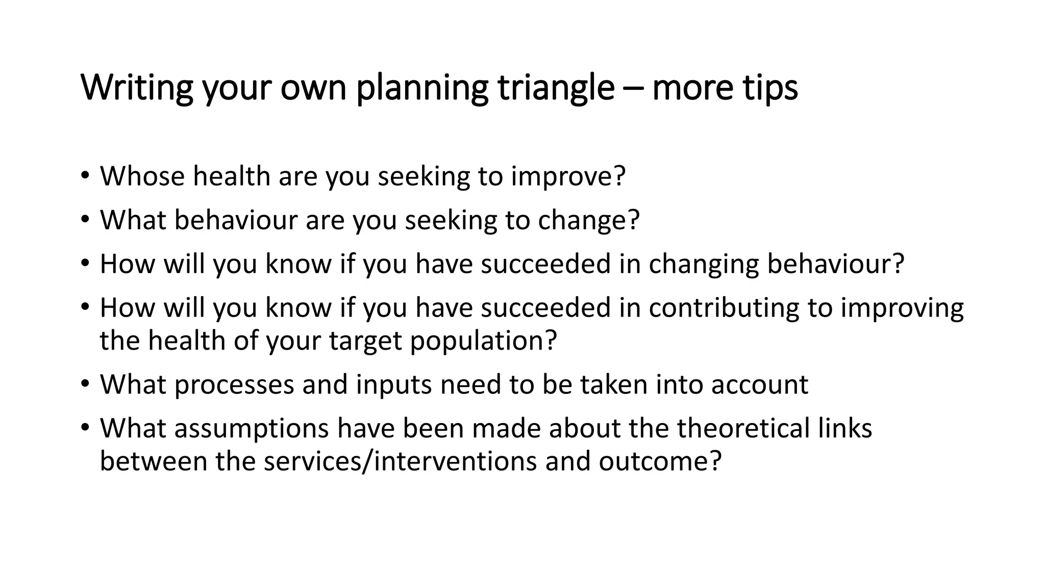 Writing your own planning triangle – more tips
• Whose health are you seeking to improve?
• What behaviour are you seeking to change?
• How will you know if you have succeeded in changing behaviour?
• How will you know if you have succeeded in contributing to improving
the health of your target population?
• What processes and inputs need to be taken into account
• What assumptions have been made about the theoretical links
between the services/interventions and outcome?
 