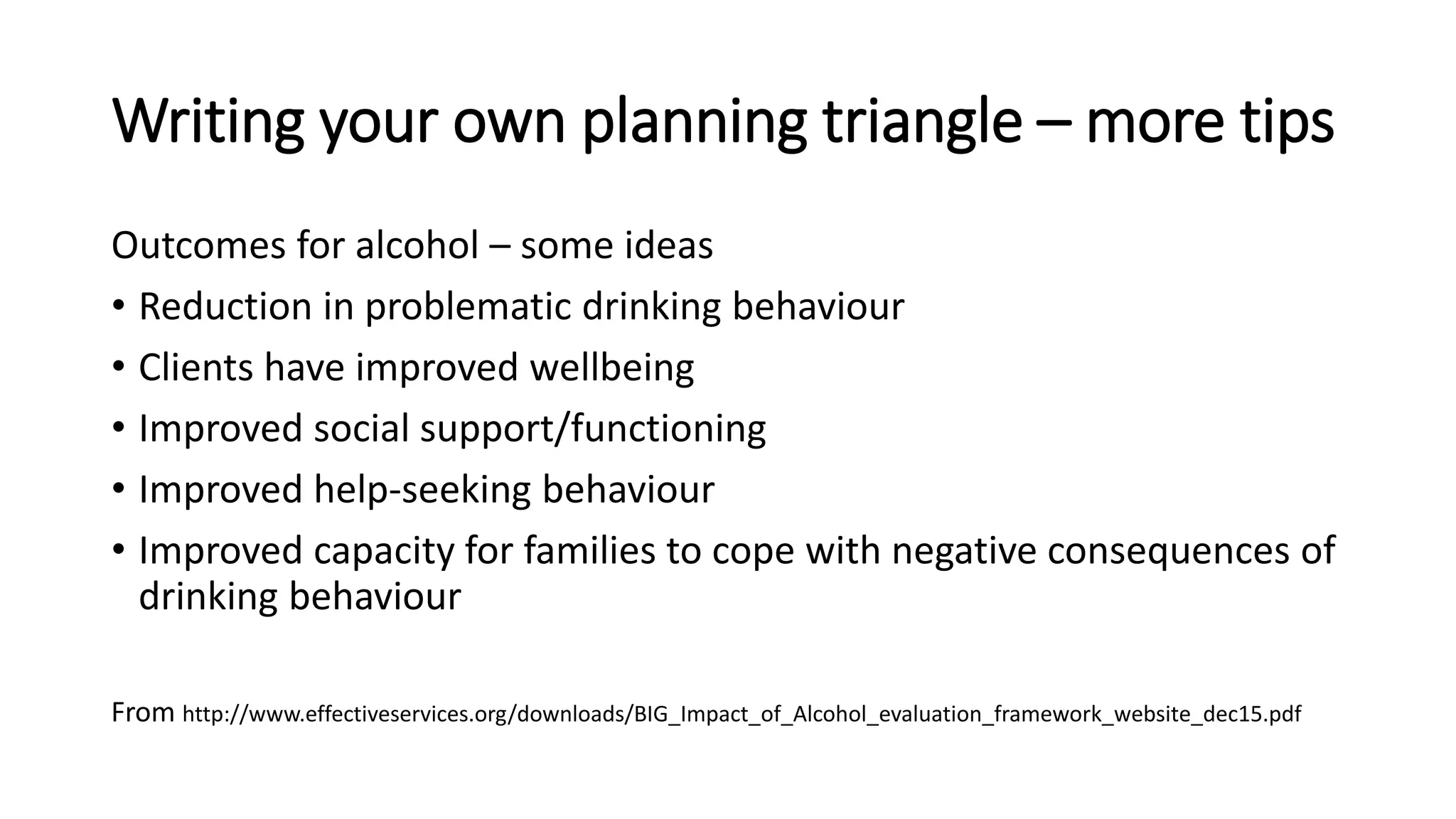 Writing your own planning triangle – more tips
Outcomes for alcohol – some ideas
• Reduction in problematic drinking behaviour
• Clients have improved wellbeing
• Improved social support/functioning
• Improved help-seeking behaviour
• Improved capacity for families to cope with negative consequences of
drinking behaviour
From http://www.effectiveservices.org/downloads/BIG_Impact_of_Alcohol_evaluation_framework_website_dec15.pdf
 