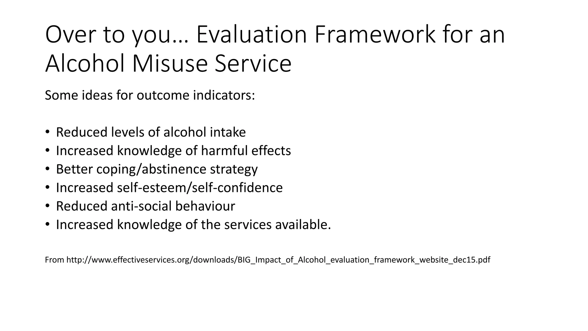 Over to you… Evaluation Framework for an
Alcohol Misuse Service
Some ideas for outcome indicators:
• Reduced levels of alcohol intake
• Increased knowledge of harmful effects
• Better coping/abstinence strategy
• Increased self-esteem/self-confidence
• Reduced anti-social behaviour
• Increased knowledge of the services available.
From http://www.effectiveservices.org/downloads/BIG_Impact_of_Alcohol_evaluation_framework_website_dec15.pdf
 