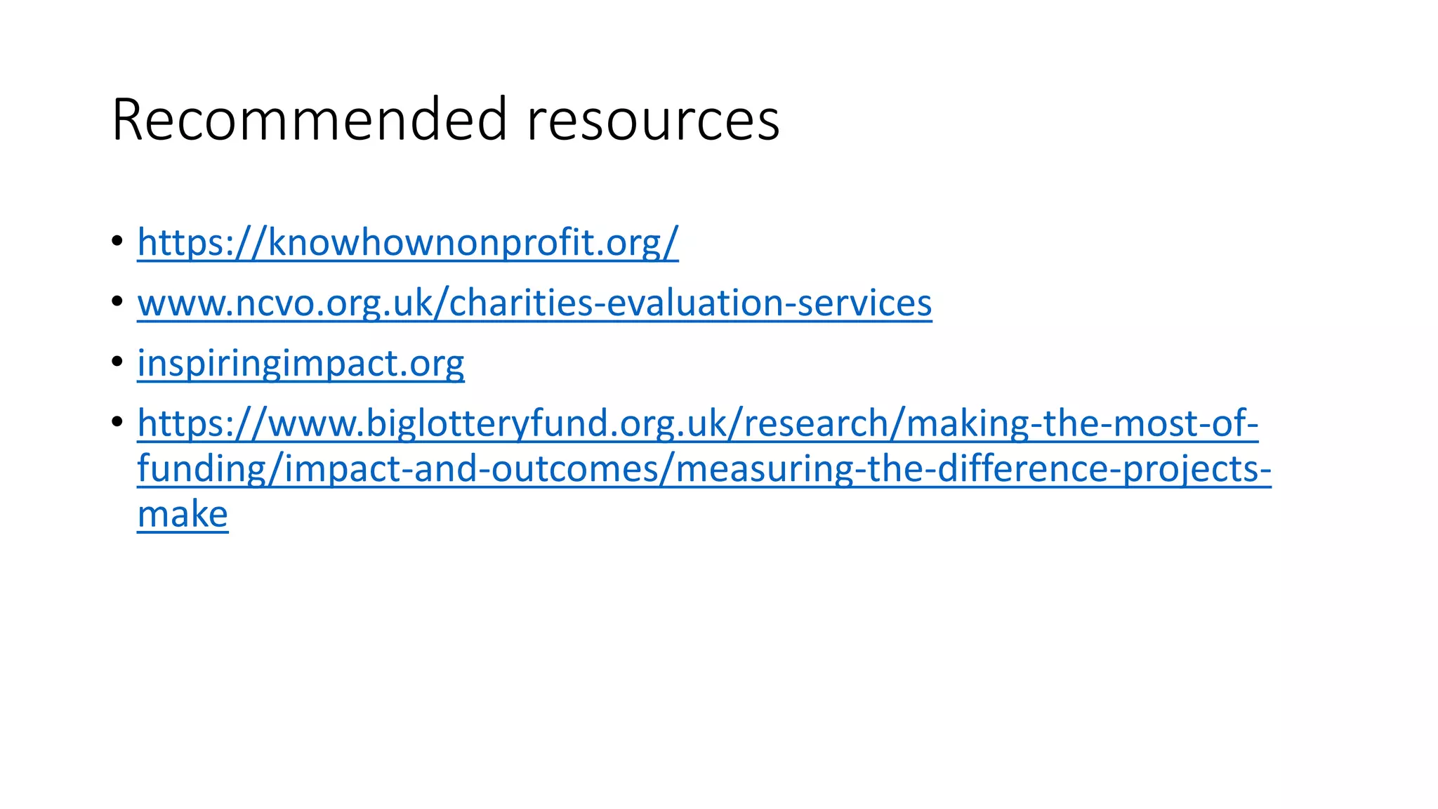 Recommended resources
• https://knowhownonprofit.org/
• www.ncvo.org.uk/charities-evaluation-services
• inspiringimpact.org
• https://www.biglotteryfund.org.uk/research/making-the-most-of-
funding/impact-and-outcomes/measuring-the-difference-projects-
make
 