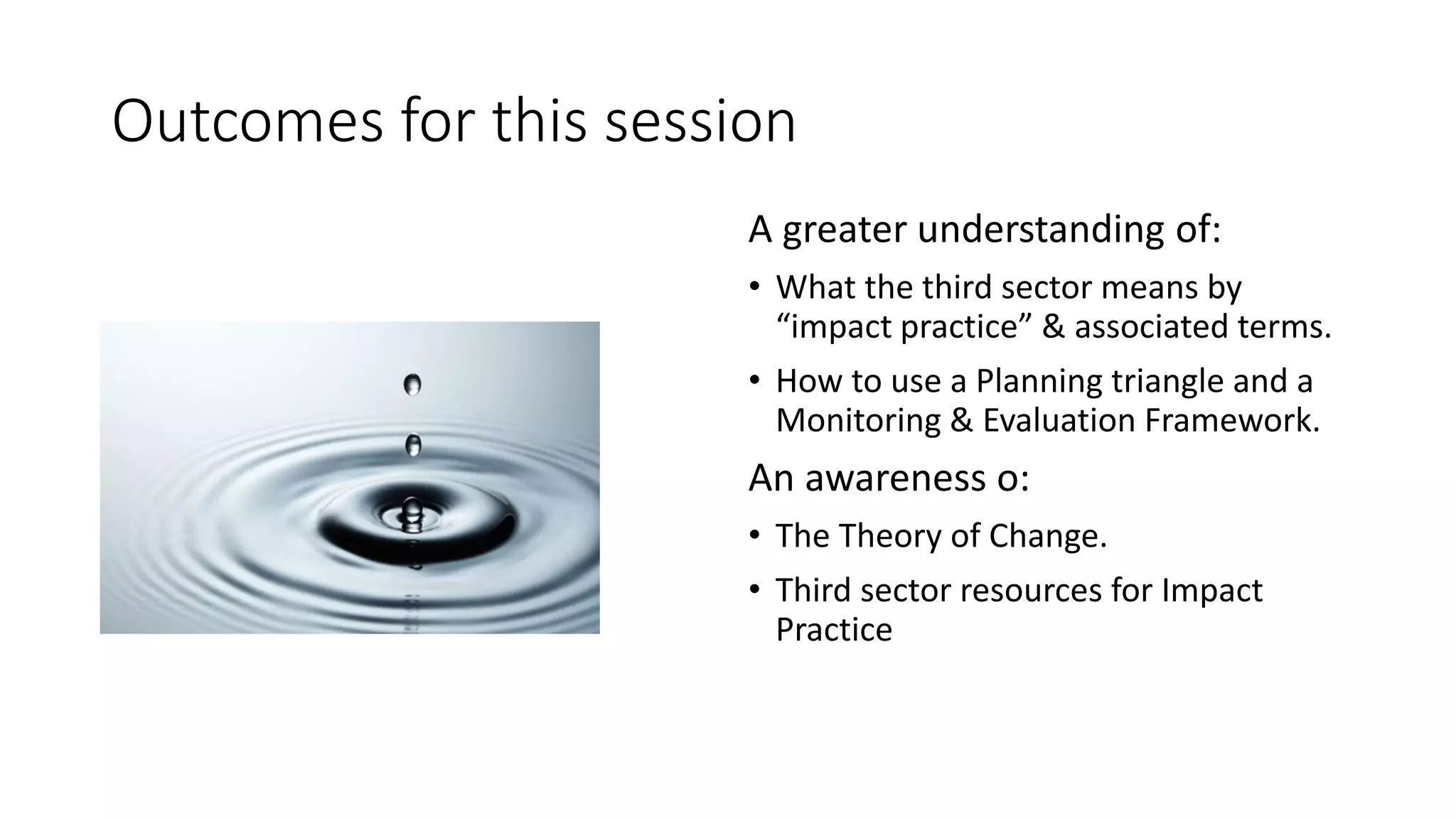 Outcomes for this session
A greater understanding of:
• What the third sector means by
“impact practice” & associated terms.
• How to use a Planning triangle and a
Monitoring & Evaluation Framework.
An awareness o:
• The Theory of Change.
• Third sector resources for Impact
Practice
 