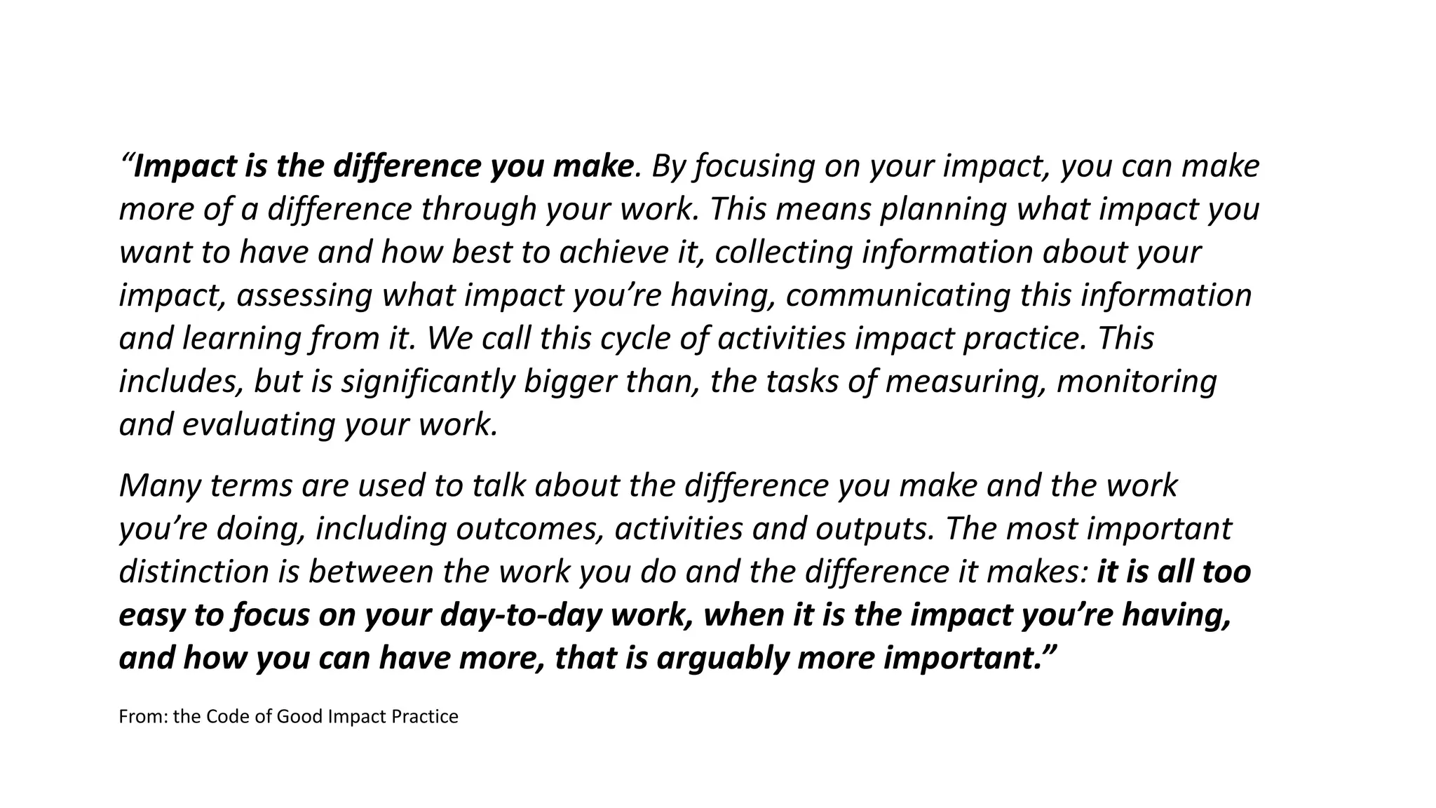 “Impact is the difference you make. By focusing on your impact, you can make
more of a difference through your work. This means planning what impact you
want to have and how best to achieve it, collecting information about your
impact, assessing what impact you’re having, communicating this information
and learning from it. We call this cycle of activities impact practice. This
includes, but is significantly bigger than, the tasks of measuring, monitoring
and evaluating your work.
Many terms are used to talk about the difference you make and the work
you’re doing, including outcomes, activities and outputs. The most important
distinction is between the work you do and the difference it makes: it is all too
easy to focus on your day-to-day work, when it is the impact you’re having,
and how you can have more, that is arguably more important.”
From: the Code of Good Impact Practice
 