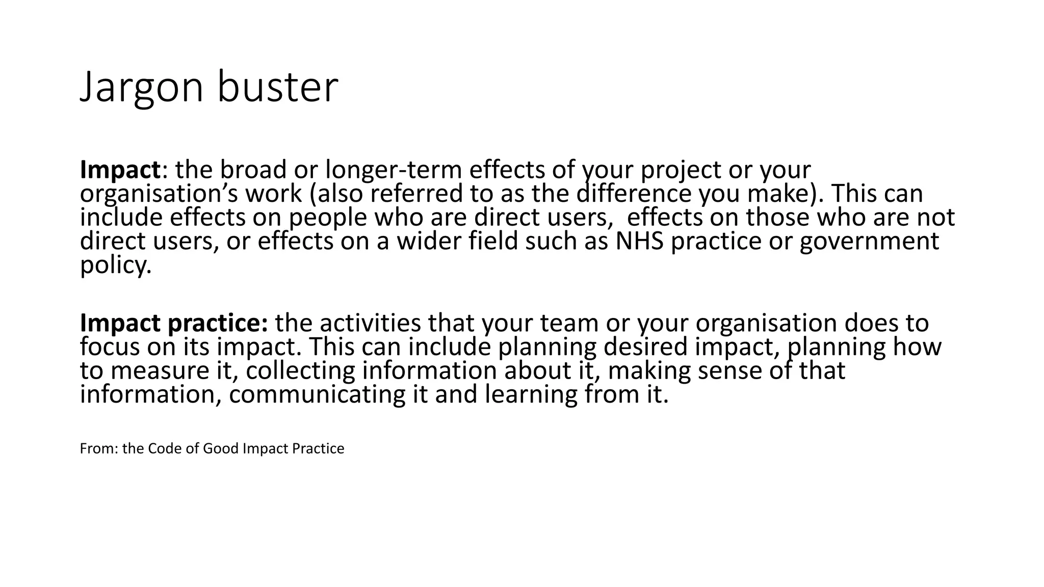 Jargon buster
Impact: the broad or longer-term effects of your project or your
organisation’s work (also referred to as the difference you make). This can
include effects on people who are direct users, effects on those who are not
direct users, or effects on a wider field such as NHS practice or government
policy.
Impact practice: the activities that your team or your organisation does to
focus on its impact. This can include planning desired impact, planning how
to measure it, collecting information about it, making sense of that
information, communicating it and learning from it.
From: the Code of Good Impact Practice
 