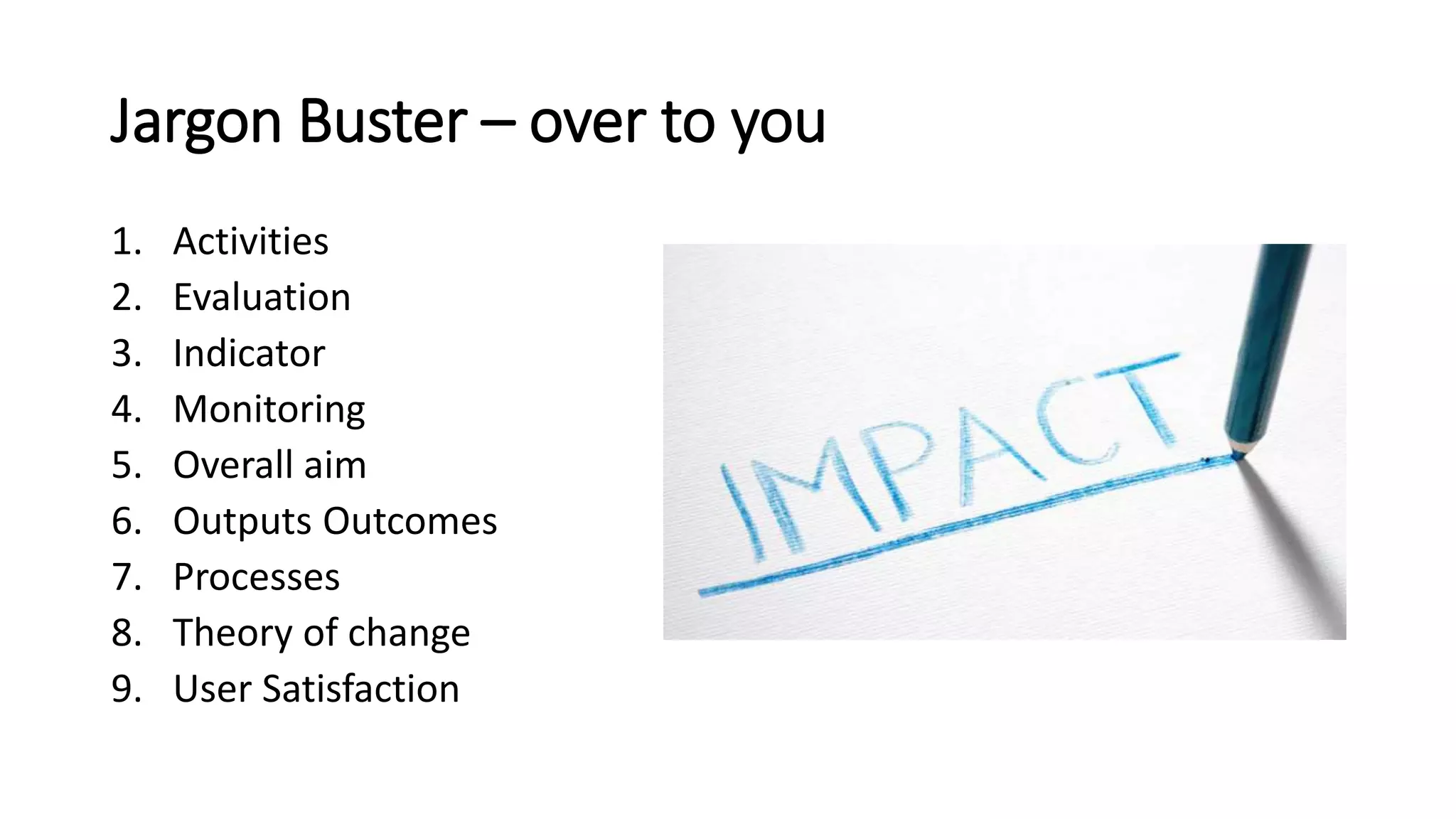 Jargon Buster – over to you
1. Activities
2. Evaluation
3. Indicator
4. Monitoring
5. Overall aim
6. Outputs Outcomes
7. Processes
8. Theory of change
9. User Satisfaction
 