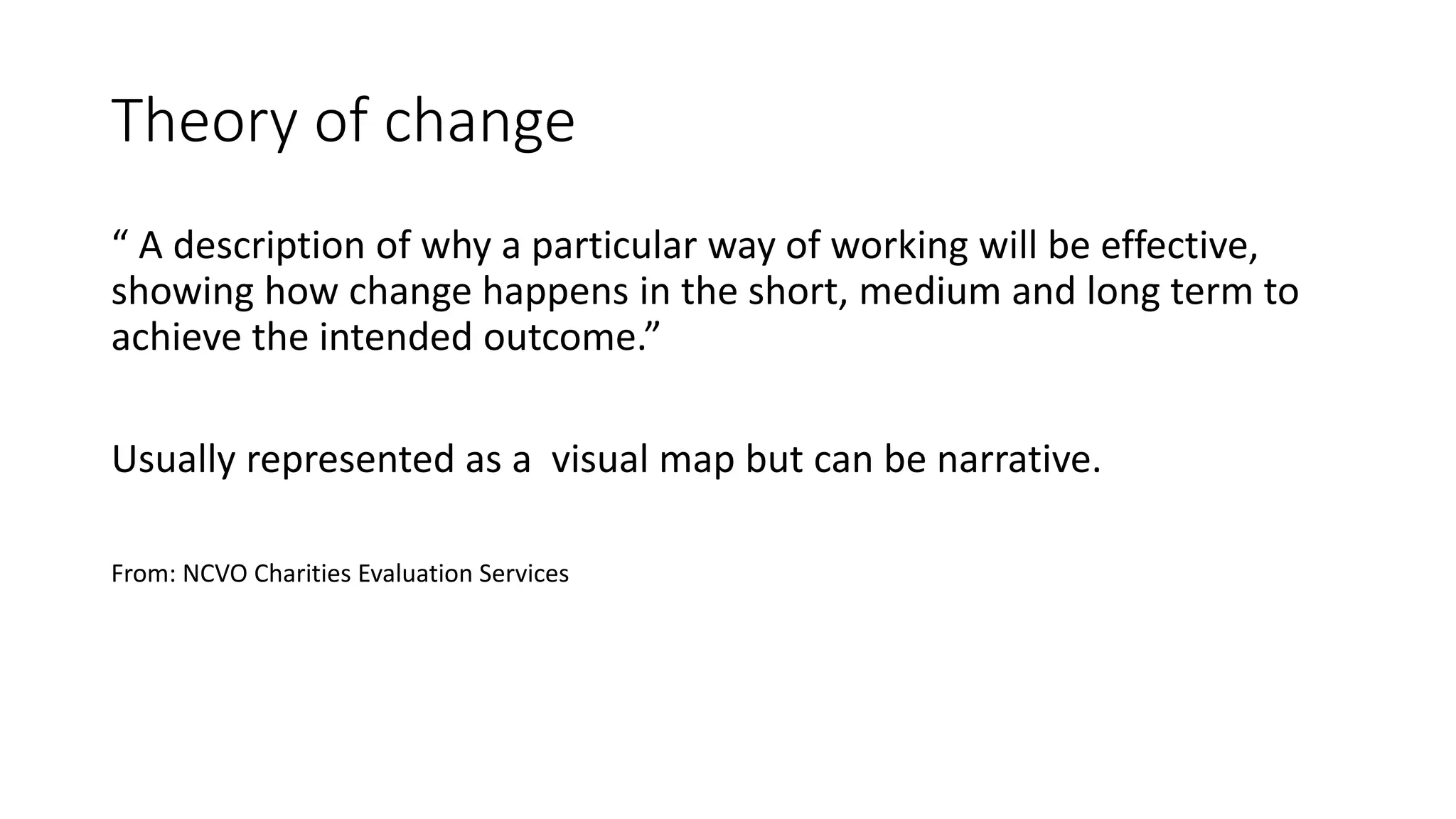 Theory of change
“ A description of why a particular way of working will be effective,
showing how change happens in the short, medium and long term to
achieve the intended outcome.”
Usually represented as a visual map but can be narrative.
From: NCVO Charities Evaluation Services
 