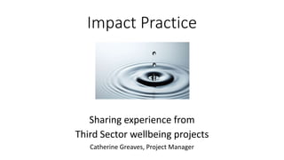 Impact Practice
Sharing experience from
Third Sector wellbeing projects
Catherine Greaves, Project Manager
 
