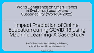 Impact Prediction of Online
Education during COVID-19 using
Machine Learning: A Case Study
Mufrad Hossain, Md. Mahfujur Rahman,
Alistair Barros, Md Whaiduzzaman
August 26, 2022
World Conference on Smart Trends
in Systems, Security and
Sustainability (WorldS4 2022)
 