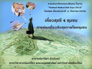 เที่ยวสุขขี 4 ชุมชน
การทองเที่ยวเชิงสุขภาพโดยชุมชน
อาจารยมานิศา ผิวจันทร
สาขาวิชาการทองเที่ยว คณะมนุษยศาสตร มหาวิทยาลัยเชียงใหม
งานเสวนากิจกรรมเวทีกลาง ในงาน
“Thailand Medical Hub Expo 2012”
อิมแพค เมืองทองธานี (1 กันยายน 2555)
 