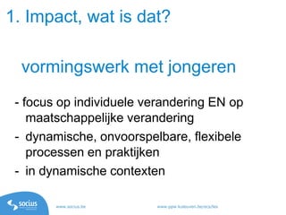 www.socius.be www.ppw.kuleuven.be/ecs/les
- focus op individuele verandering EN op
maatschappelijke verandering
- dynamische, onvoorspelbare, flexibele
processen en praktijken
- in dynamische contexten
vormingswerk met jongeren
1. Impact, wat is dat?
 