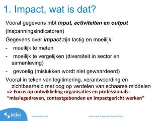 www.socius.be www.ppw.kuleuven.be/ecs/les
Vooral gegevens mbt input, activiteiten en output
(inspanningsindicatoren)
Gegevens over impact zijn lastig en moeilijk:
- moeilijk te meten
- moeilijk te vergelijken (diversiteit in sector en
samenleving)
- gevoelig (mislukken wordt niet gewaardeerd)
Vooral in teken van legitimering, verantwoording en
zichtbaarheid met oog op verdelen van schaarse middelen
1. Impact, wat is dat?
=> Focus op ontwikkeling organisaties en professionals:
“missiegedreven, contextgebonden en impactgericht werken”
 