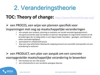 www.socius.be www.ppw.kuleuven.be/ecs/les
2. Veranderingstheorie
TOC: Theory of change: http://www.theoryofchange.org/
 een PROCES, een wijze van plannen specifiek voor
inspanningen met oog op maatschappelijke veranderingen
• een aanpak voor ontwerp, planning en evaluatie van sociale veranderingsprogramma’s
• een gestructureerde wijze van denken en plannen dat groepen en organisaties toelaat om de
veranderingen die zij nodig achten in een logisch kader (oorzaken – gevolgen, contributie) te
vatten (veranderingslogica)
• participatief en collaboratief proces
• stap voor stap achterhalen (backwards mapping process) van essentiële voorwaarden om een
verandering te realiseren
 een PRODUCT, een plan van aanpak om een concrete
vooropgestelde maatschappelijke verandering te bewerken
• het resultaat van een TOC-proces
• een schematische en een narratieve weergave daarvan
 