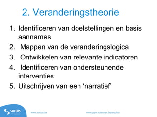 www.socius.be www.ppw.kuleuven.be/ecs/les
1. Identificeren van doelstellingen en basis
aannames
2. Mappen van de veranderingslogica
3. Ontwikkelen van relevante indicatoren
4. Identificeren van ondersteunende
interventies
5. Uitschrijven van een ‘narratief’
2. Veranderingstheorie
 