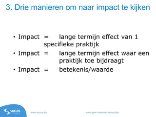 www.socius.be www.ppw.kuleuven.be/ecs/les
3. Drie manieren om naar impact te kijken
• Impact = lange termijn effect van 1
specifieke praktijk
• Impact = lange termijn effect waar een
praktijk toe bijdraagt
• Impact = betekenis/waarde
 
