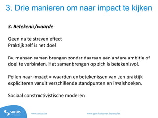 www.socius.be www.ppw.kuleuven.be/ecs/les
3. Drie manieren om naar impact te kijken
3. Betekenis/waarde
Geen na te streven effect
Praktijk zelf is het doel
Bv. mensen samen brengen zonder daaraan een andere ambitie of
doel te verbinden. Het samenbrengen op zich is betekenisvol.
Peilen naar impact = waarden en betekenissen van een praktijk
expliciteren vanuit verschillende standpunten en invalshoeken.
Sociaal constructivistische modellen
 