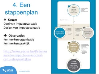 www.socius.be www.ppw.kuleuven.be/ecs/les
4. Een
stappenplan
 Keuzes
Doel van impactevaluatie
Design van impactevaluatie
 Observaties
Kenmerken organisatie
Kenmerken praktijk
http://www.socius.be/Peilen+n
aar+de+impact+van+sociaal-
culturele+praktijken
 