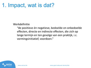 www.socius.be www.ppw.kuleuven.be/ecs/les
Werkdefinitie
“de positieve én negatieve, bedoelde en onbedoelde
effecten, directe en indirecte effecten, die zich op
lange termijn en ten gevolge van een praktijk, i.c.
vormingsinitiatief, voordoen.”
1. Impact, wat is dat?
 