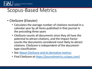 Scopus-Based Metrics
• CiteScore (Elsevier)
• Calculates the average number of citations received in a
calendar year by all items published in that journal in
the preceding three years
• CiteScore counts all documents since they all have the
potential to attract citations, and the Impact Factor
counts the documents considered most likely to attract
citations. CiteScore is independent of the document-
type classification
• See About CiteScore and its derivative metrics
• Find CiteScore at https://journalmetrics.scopus.com/
 