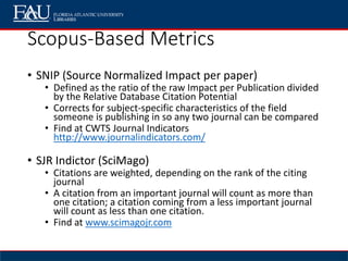 Scopus-Based Metrics
• SNIP (Source Normalized Impact per paper)
• Defined as the ratio of the raw Impact per Publication divided
by the Relative Database Citation Potential
• Corrects for subject-specific characteristics of the field
someone is publishing in so any two journal can be compared
• Find at CWTS Journal Indicators
http://www.journalindicators.com/
• SJR Indictor (SciMago)
• Citations are weighted, depending on the rank of the citing
journal
• A citation from an important journal will count as more than
one citation; a citation coming from a less important journal
will count as less than one citation.
• Find at www.scimagojr.com
 