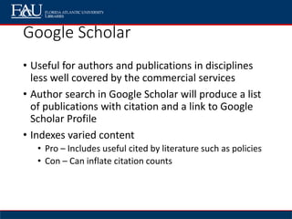 Google Scholar
• Useful for authors and publications in disciplines
less well covered by the commercial services
• Author search in Google Scholar will produce a list
of publications with citation and a link to Google
Scholar Profile
• Indexes varied content
• Pro – Includes useful cited by literature such as policies
• Con – Can inflate citation counts
 