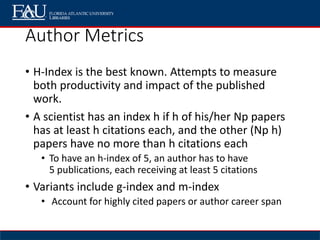 Author Metrics
• H-Index is the best known. Attempts to measure
both productivity and impact of the published
work.
• A scientist has an index h if h of his/her Np papers
has at least h citations each, and the other (Np h)
papers have no more than h citations each
• To have an h-index of 5, an author has to have
5 publications, each receiving at least 5 citations
• Variants include g-index and m-index
• Account for highly cited papers or author career span
 