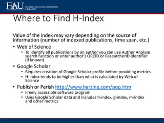 Where to Find H-Index
Value of the index may vary depending on the source of
information (number of indexed publications, time span, etc.)
• Web of Science
• To identify all publications by an author you can use Author Analyze
search function or enter author's ORCID or ResearcherID identifier
(if known)
• Google Scholar
• Requires creation of Google Scholar profile before providing metrics
• H-index tends to be higher than what is calculated by Web of
Science
• Publish or Perish http://www.harzing.com/pop.htm
• Freely accessible software program
• Uses Google Scholar data and includes h-index, g-index, m-index
and other metrics
 