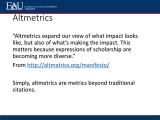 Altmetrics
“Altmetrics expand our view of what impact looks
like, but also of what’s making the impact. This
matters because expressions of scholarship are
becoming more diverse.”
From http://altmetrics.org/manifesto/
Simply, altmetrics are metrics beyond traditional
citations.
 